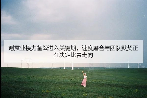 谢震业接力备战进入关键期，速度磨合与团队默契正在决定比赛走向